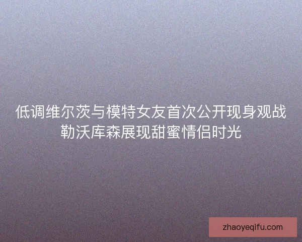 低调维尔茨与模特女友首次公开现身观战勒沃库森展现甜蜜情侣时光