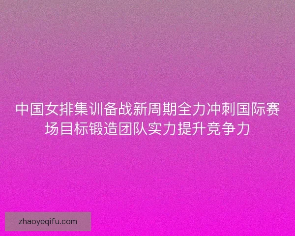 中国女排集训备战新周期全力冲刺国际赛场目标锻造团队实力提升竞争力