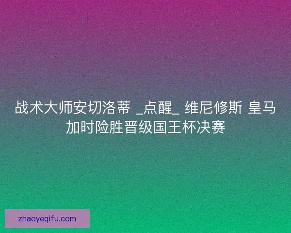 战术大师安切洛蒂 _点醒_ 维尼修斯 皇马加时险胜晋级国王杯决赛