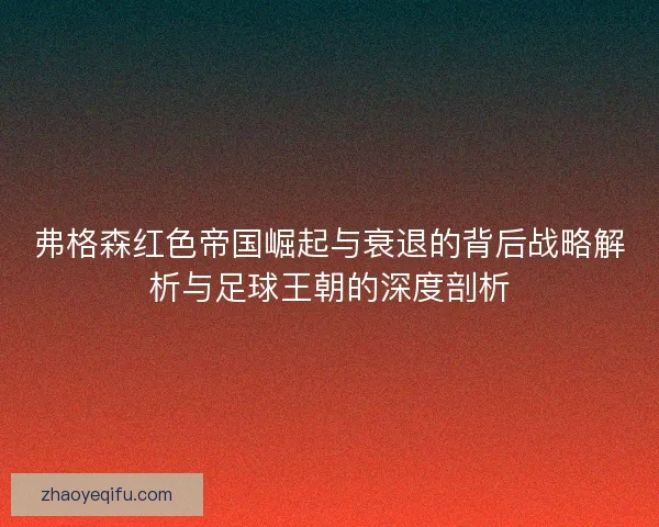 弗格森红色帝国崛起与衰退的背后战略解析与足球王朝的深度剖析
