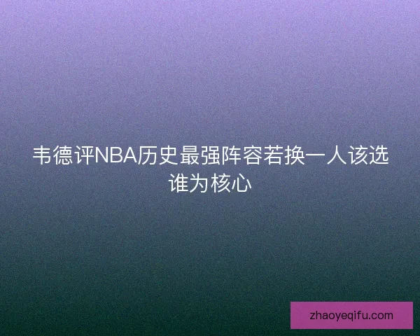韦德评NBA历史最强阵容若换一人该选谁为核心 韦德评NBA历史最强阵容若换一人该选谁为核心