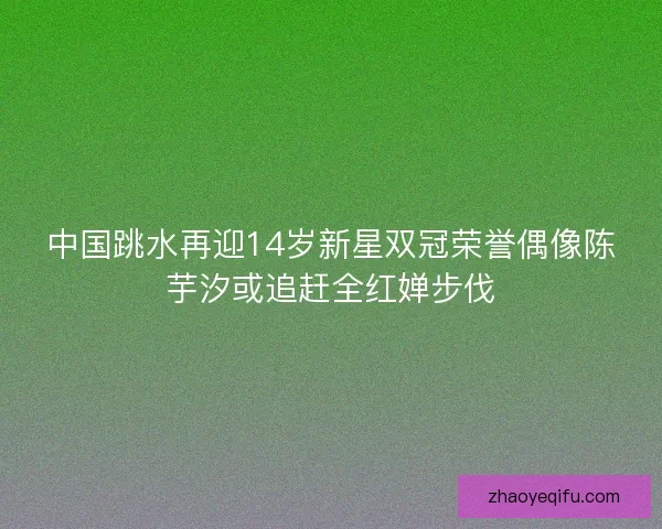 中国跳水再迎14岁新星双冠荣誉偶像陈芋汐或追赶全红婵步伐