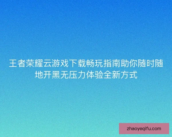 王者荣耀云游戏下载畅玩指南助你随时随地开黑无压力体验全新方式