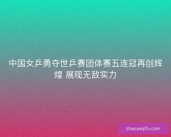 中国女乒勇夺世乒赛团体赛五连冠再创辉煌 展现无敌实力 中国女乒勇夺世乒赛团体赛五连冠再创辉煌 展现无敌实力