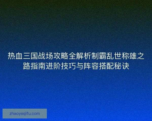 热血三国战场攻略全解析制霸乱世称雄之路指南进阶技巧与阵容搭配秘诀