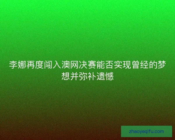 李娜再度闯入澳网决赛能否实现曾经的梦想并弥补遗憾