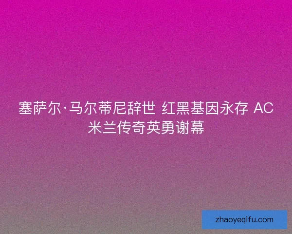 塞萨尔·马尔蒂尼辞世 红黑基因永存 AC米兰传奇英勇谢幕