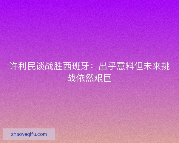 许利民谈战胜西班牙：出乎意料但未来挑战依然艰巨