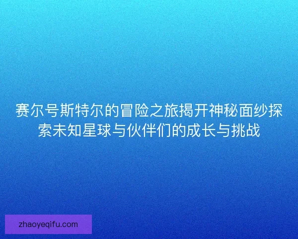 赛尔号斯特尔的冒险之旅揭开神秘面纱探索未知星球与伙伴们的成长与挑战 赛尔号斯特尔的冒险之旅揭开神秘面纱探索未知星球与伙伴们的成长与挑战
