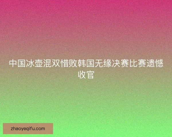 中国冰壶混双惜败韩国无缘决赛比赛遗憾收官