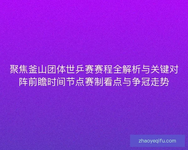 聚焦釜山团体世乒赛赛程全解析与关键对阵前瞻时间节点赛制看点与争冠走势