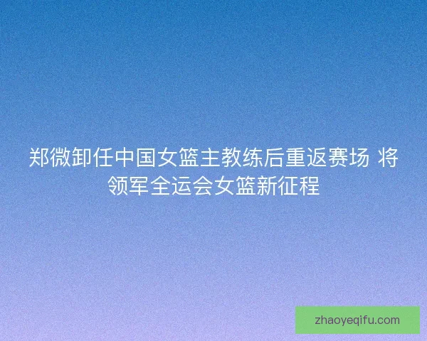 郑微卸任中国女篮主教练后重返赛场 将领军全运会女篮新征程 郑微卸任中国女篮主教练后重返赛场 将领军全运会女篮新征程