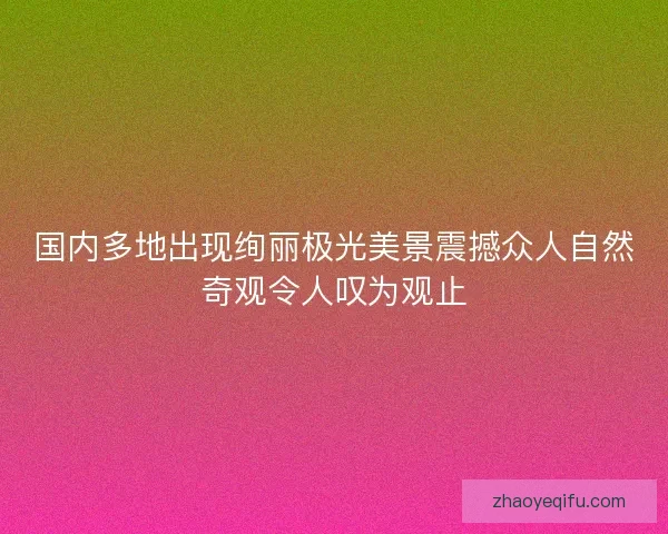 国内多地出现绚丽极光美景震撼众人自然奇观令人叹为观止