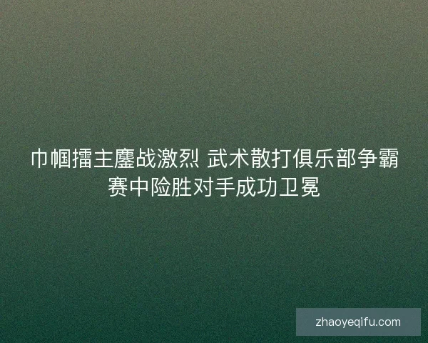 巾帼擂主鏖战激烈 武术散打俱乐部争霸赛中险胜对手成功卫冕