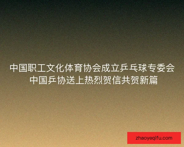 中国职工文化体育协会成立乒乓球专委会 中国乒协送上热烈贺信共贺新篇