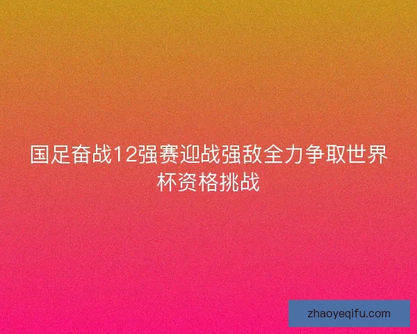 国足奋战12强赛迎战强敌全力争取世界杯资格挑战 国足奋战12强赛迎战强敌全力争取世界杯资格挑战