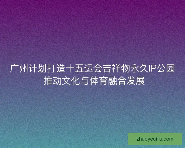 广州计划打造十五运会吉祥物永久IP公园 推动文化与体育融合发展 广州计划打造十五运会吉祥物永久IP公园 推动文化与体育融合发展