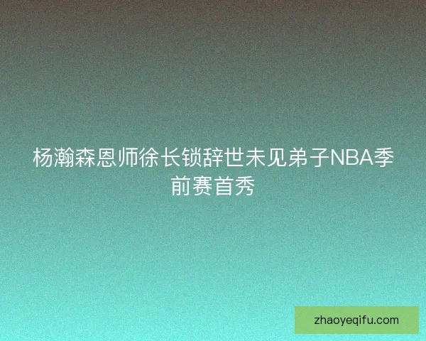 杨瀚森恩师徐长锁辞世未见弟子NBA季前赛首秀 杨瀚森恩师徐长锁辞世未见弟子NBA季前赛首秀