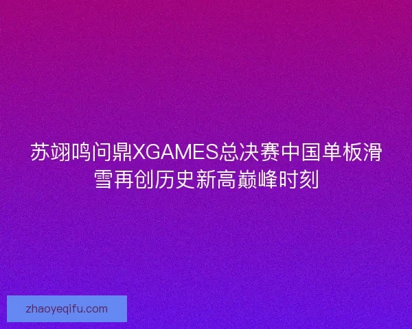 苏翊鸣问鼎XGAMES总决赛中国单板滑雪再创历史新高巅峰时刻 苏翊鸣问鼎XGAMES总决赛中国单板滑雪再创历史新高巅峰时刻
