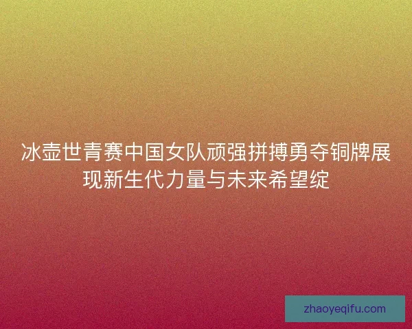 冰壶世青赛中国女队顽强拼搏勇夺铜牌展现新生代力量与未来希望绽 冰壶世青赛中国女队顽强拼搏勇夺铜牌展现新生代力量与未来希望绽